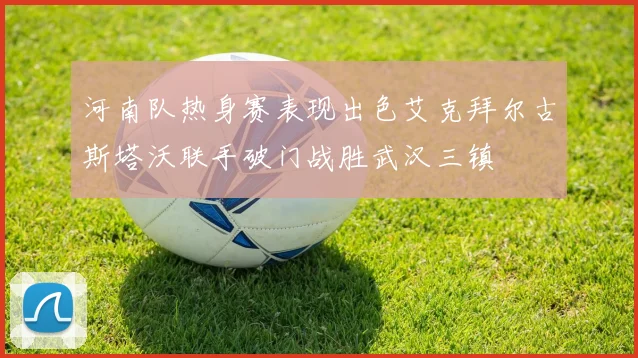 河南队热身赛表现出色艾克拜尔古斯塔沃联手破门战胜武汉三镇