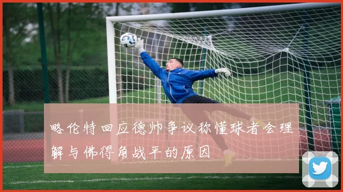 略伦特回应德帅争议称懂球者会理解与佛得角战平的原因