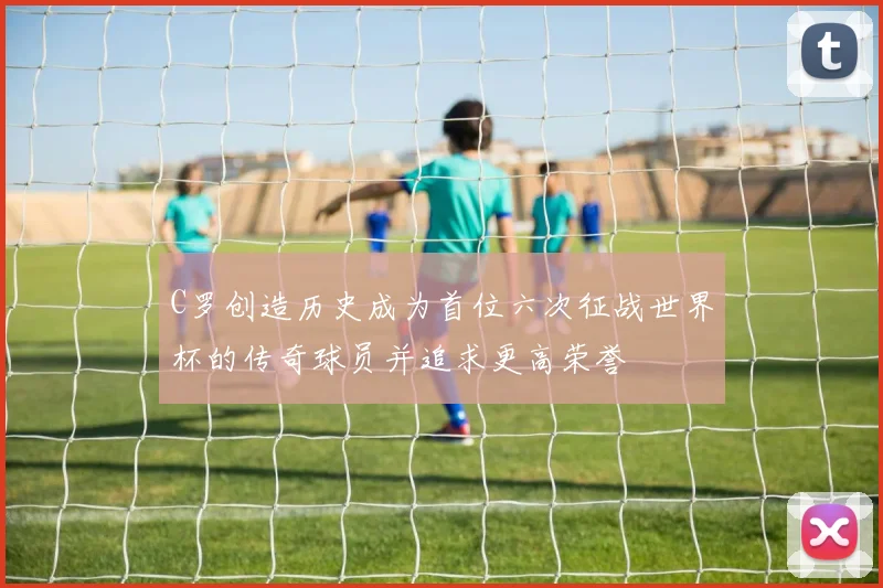 C罗创造历史成为首位六次征战世界杯的传奇球员并追求更高荣誉