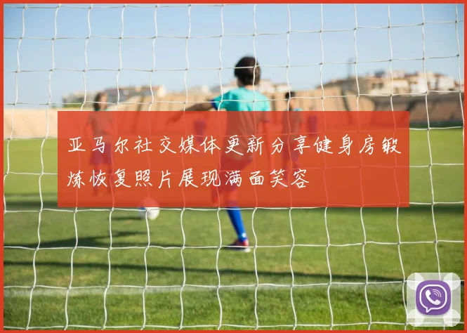 亚马尔社交媒体更新分享健身房锻炼恢复照片展现满面笑容