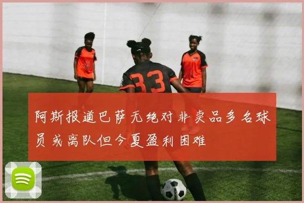 阿斯报道巴萨无绝对非卖品多名球员或离队但今夏盈利困难