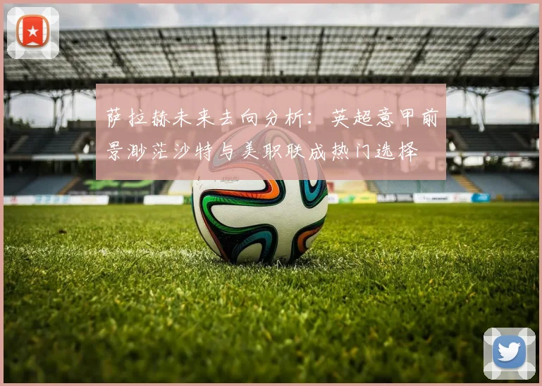 萨拉赫未来去向分析：英超意甲前景渺茫沙特与美职联成热门选择