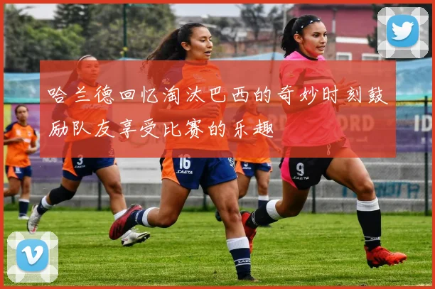 哈兰德回忆淘汰巴西的奇妙时刻鼓励队友享受比赛的乐趣