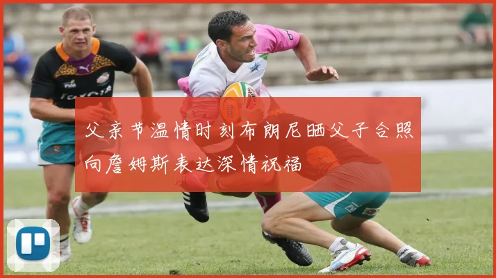 父亲节温情时刻布朗尼晒父子合照向詹姆斯表达深情祝福
