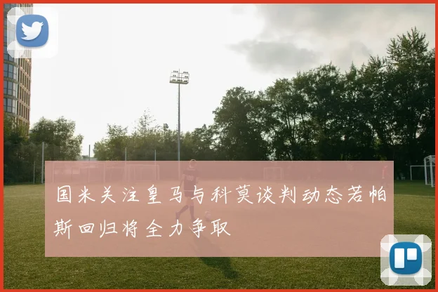 国米关注皇马与科莫谈判动态若帕斯回归将全力争取