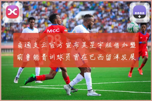 南通支云官方宣布吴星宇租借加盟前鲁能青训球员曾在巴西留洋发展