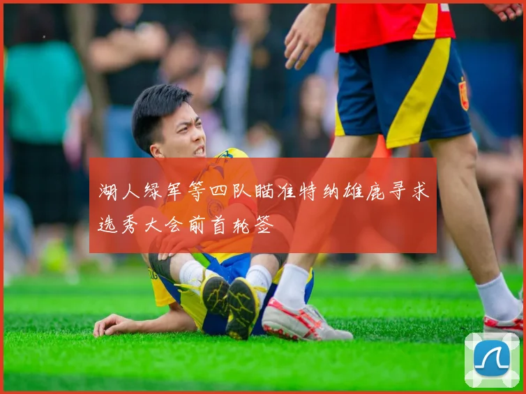 湖人绿军等四队瞄准特纳雄鹿寻求选秀大会前首轮签