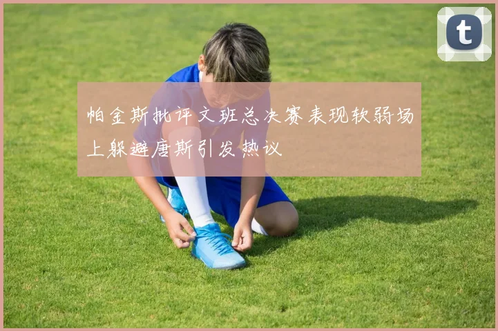 帕金斯批评文班总决赛表现软弱场上躲避唐斯引发热议