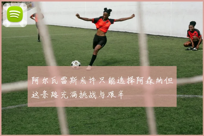 阿尔瓦雷斯或许只能选择阿森纳但这条路充满挑战与艰辛