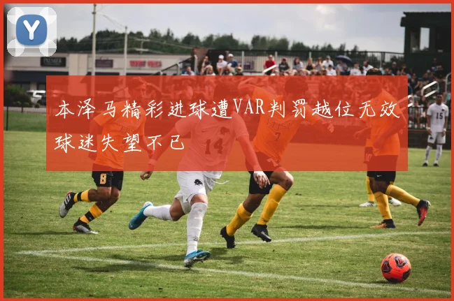 本泽马精彩进球遭VAR判罚越位无效球迷失望不已