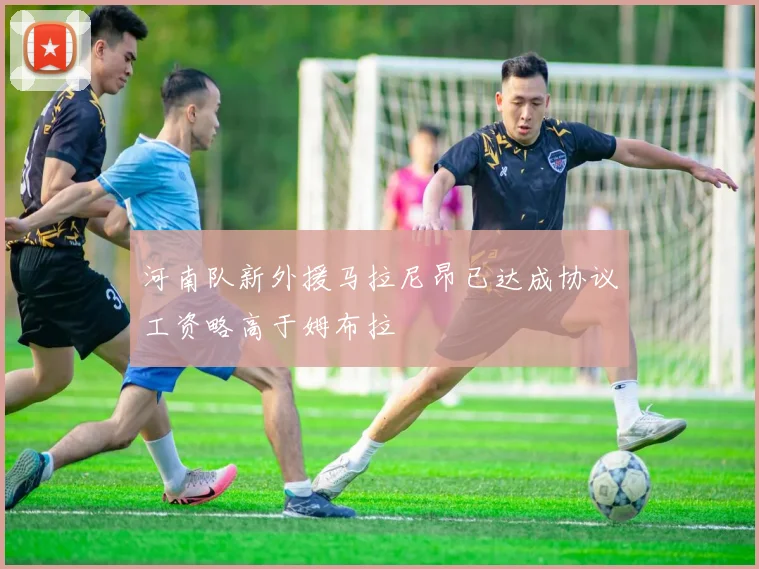 河南队新外援马拉尼昂已达成协议工资略高于姆布拉