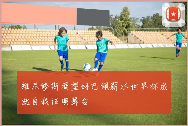 维尼修斯渴望姆巴佩薪水世界杯成就自我证明舞台