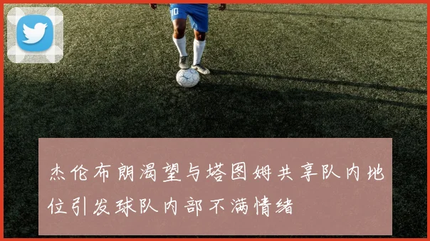 杰伦布朗渴望与塔图姆共享队内地位引发球队内部不满情绪